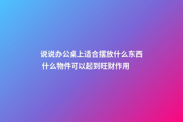 说说办公桌上适合摆放什么东西 什么物件可以起到旺财作用